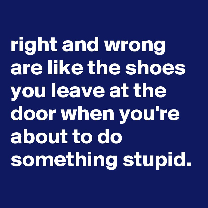 
right and wrong are like the shoes you leave at the door when you're about to do something stupid.
 