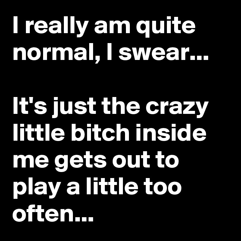 I really am quite normal, I swear...                                       It's just the crazy little bitch inside me gets out to play a little too often...