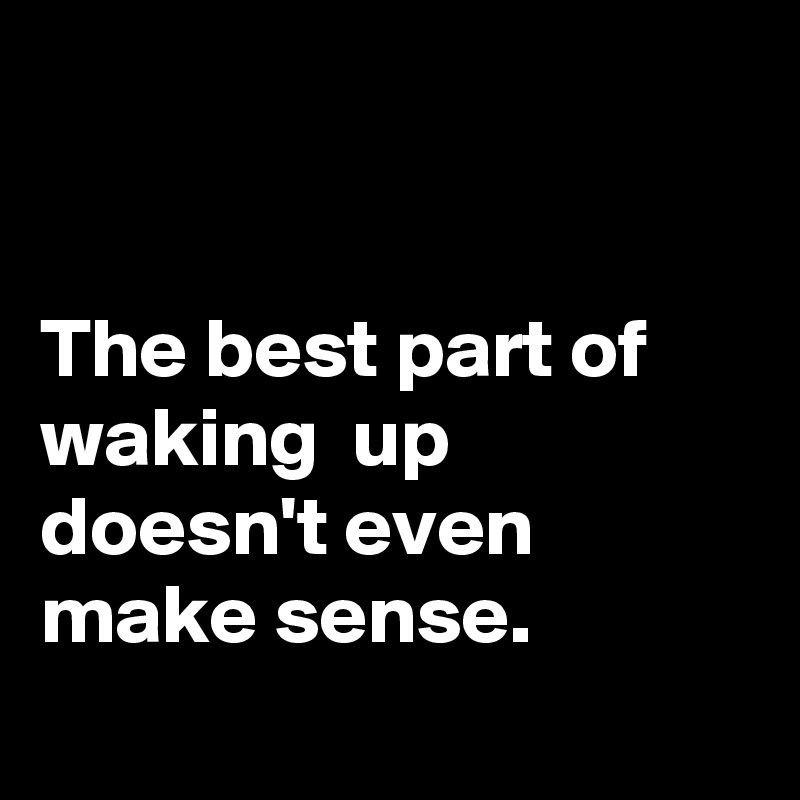 


The best part of waking  up doesn't even make sense.
