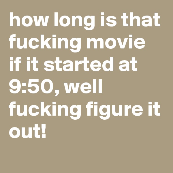 how long is that fucking movie if it started at 9:50, well fucking figure it out!