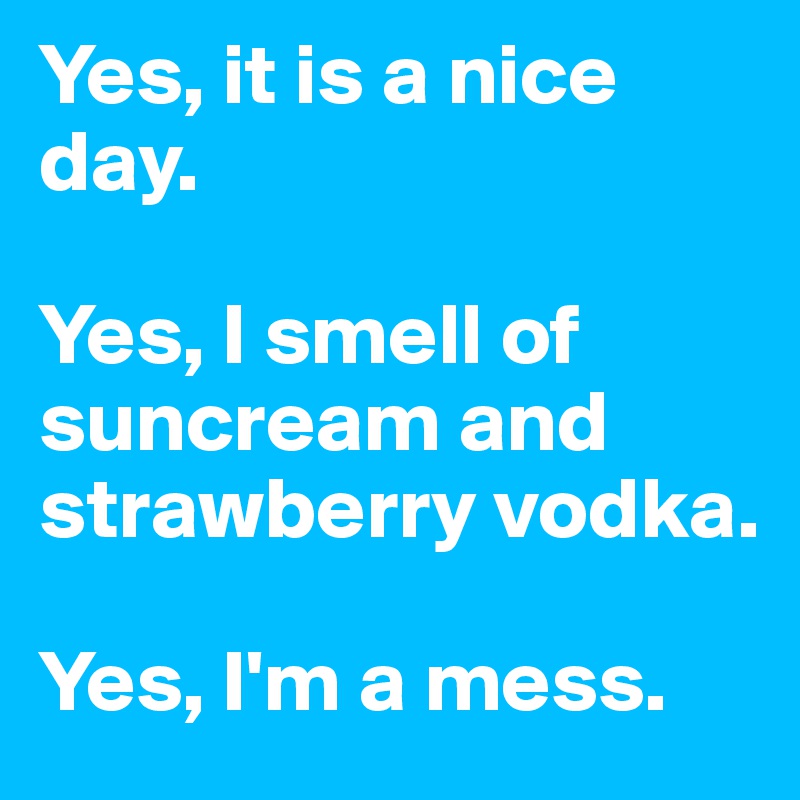 Yes, it is a nice day. 

Yes, I smell of suncream and strawberry vodka.

Yes, I'm a mess.