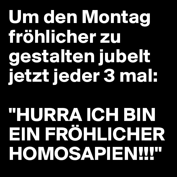 Um den Montag fröhlicher zu gestalten jubelt jetzt jeder 3 mal:

"HURRA ICH BIN EIN FRÖHLICHER HOMOSAPIEN!!!"