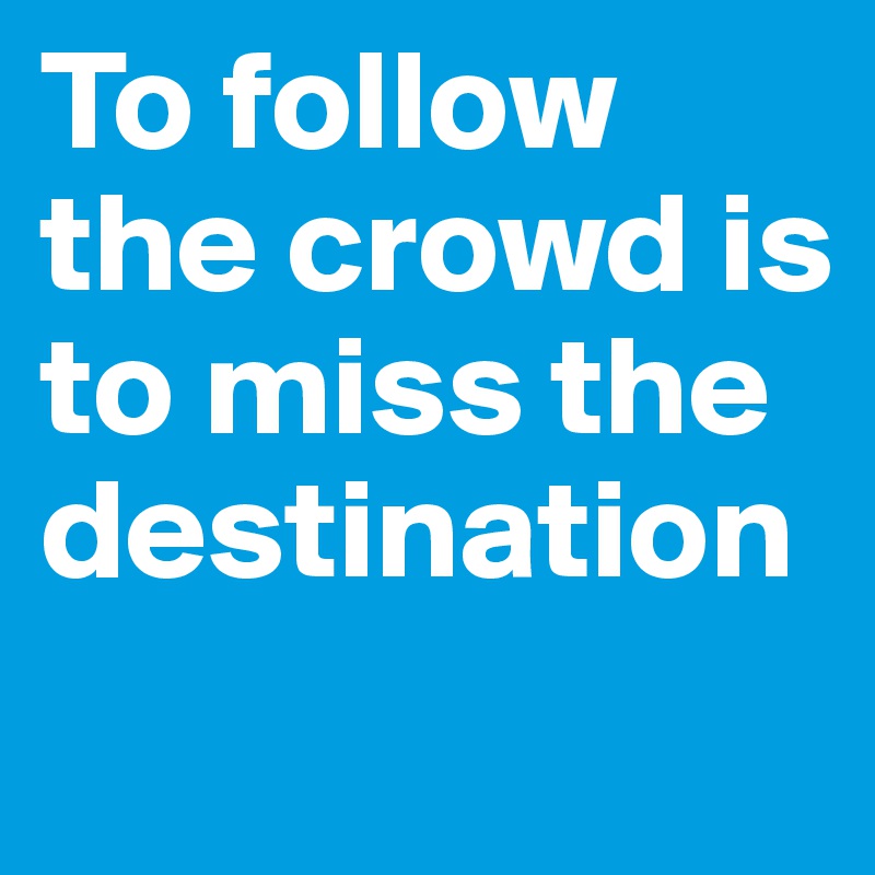 To follow the crowd is to miss the destination
