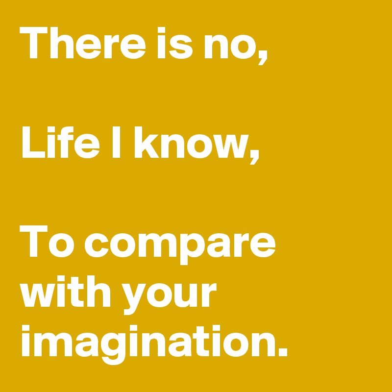 There is no,

Life I know,

To compare with your imagination.
