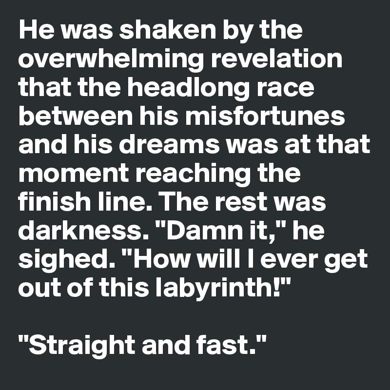 He was shaken by the overwhelming revelation that the headlong race between his misfortunes and his dreams was at that moment reaching the finish line. The rest was darkness. "Damn it," he sighed. "How will I ever get out of this labyrinth!"

"Straight and fast."