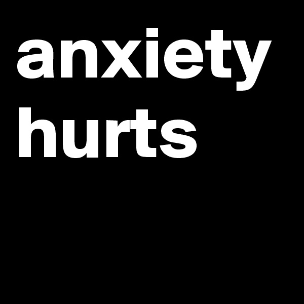 anxiety 
hurts