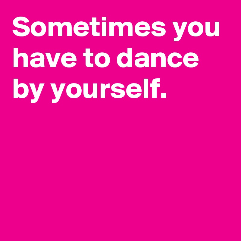 Sometimes you have to dance by yourself.


