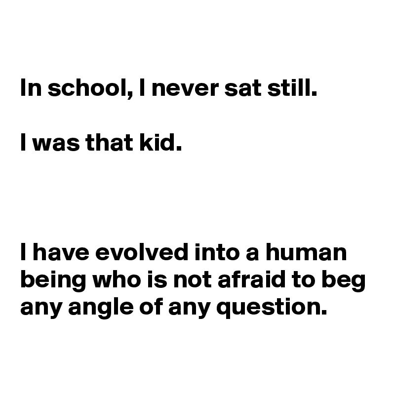 

In school, I never sat still.

I was that kid.



I have evolved into a human being who is not afraid to beg any angle of any question.
