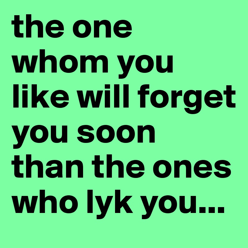 the one whom you like will forget you soon than the ones who lyk you...