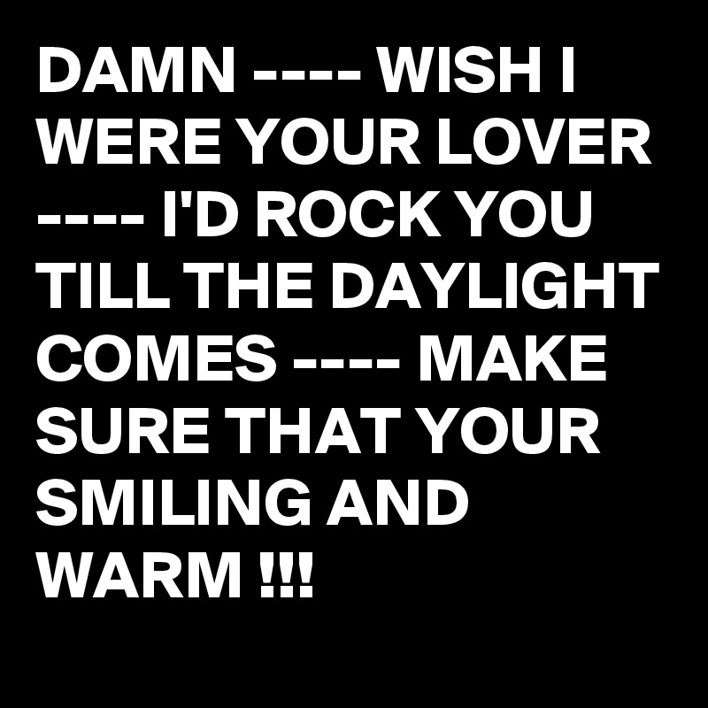 DAMN ---- WISH I WERE YOUR LOVER ---- I'D ROCK YOU TILL THE DAYLIGHT COMES ---- MAKE SURE THAT YOUR SMILING AND WARM !!!