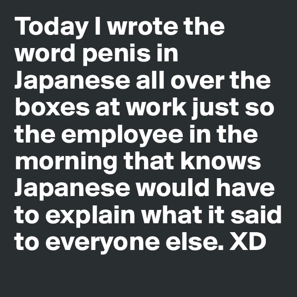 Today I wrote the word penis in Japanese all over the boxes at work just so the employee in the morning that knows Japanese would have to explain what it said to everyone else. XD