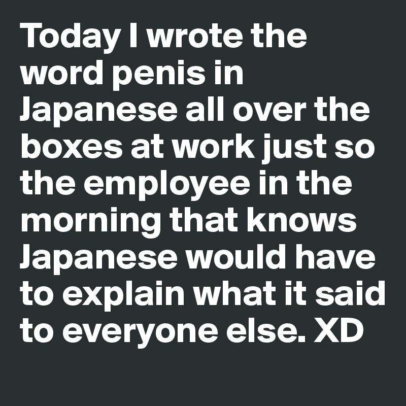 Today I wrote the word penis in Japanese all over the boxes at work just so the employee in the morning that knows Japanese would have to explain what it said to everyone else. XD