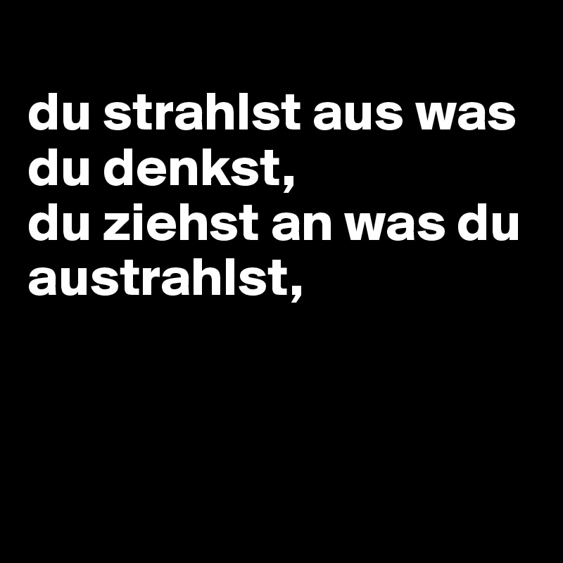 
du strahlst aus was du denkst,
du ziehst an was du austrahlst,



