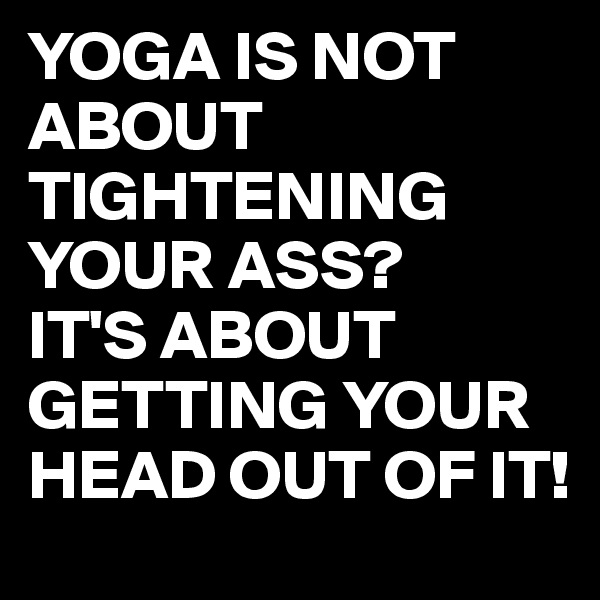 YOGA IS NOT ABOUT TIGHTENING YOUR ASS?
IT'S ABOUT GETTING YOUR HEAD OUT OF IT!