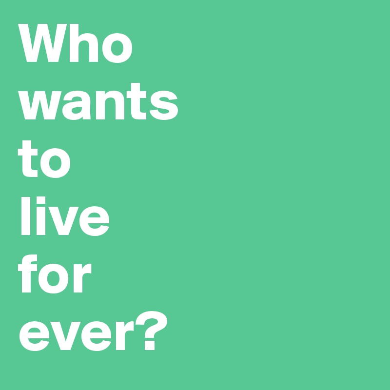 Who
wants
to
live 
for
ever?
