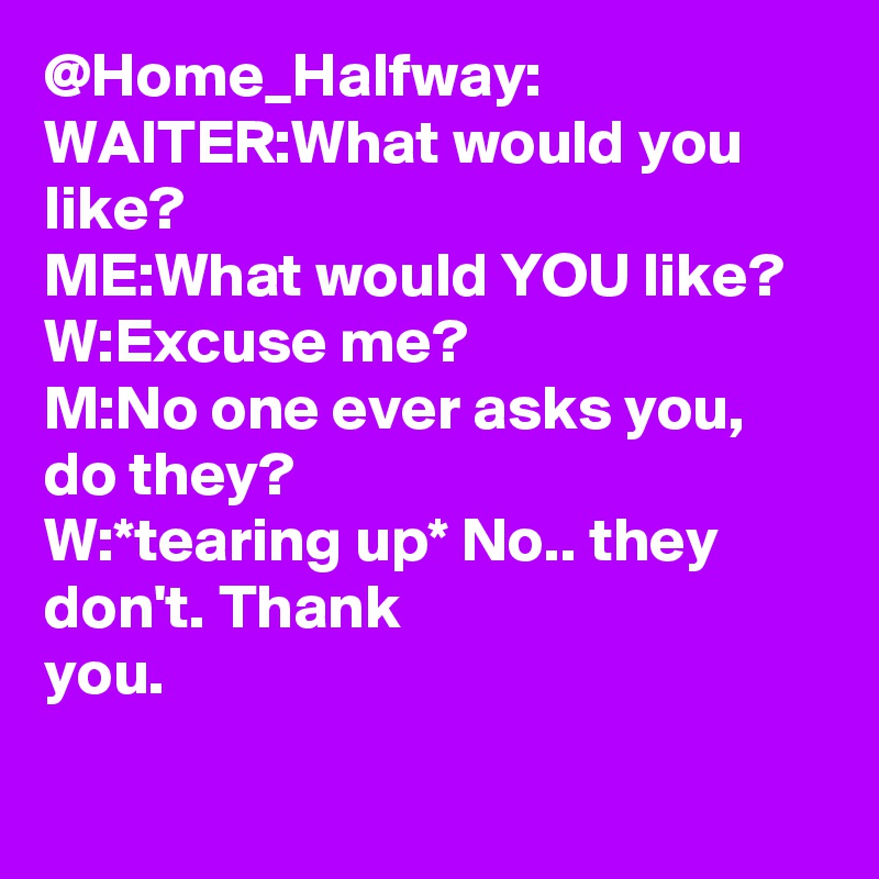 @Home_Halfway: WAITER:What would you like?
ME:What would YOU like?
W:Excuse me?
M:No one ever asks you, do they?
W:*tearing up* No.. they don't. Thank you.		
		