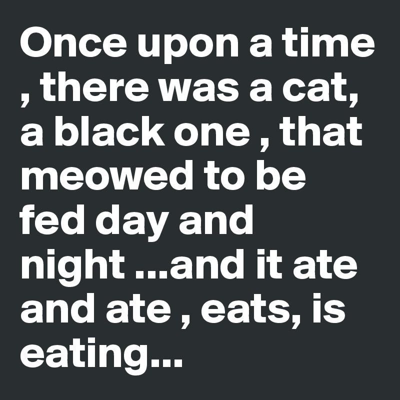 Once upon a time , there was a cat, a black one , that meowed to be fed day and night ...and it ate and ate , eats, is eating...