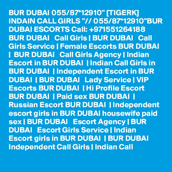 BUR DUBAI 055/87*12910" [TIGERK] INDAIN CALL GIRLS "// 055/87*12910"BUR DUBAI ESCORTS Call: +971551264188 BUR DUBAI   Call Girls | BUR DUBAI   Call Girls Service | Female Escorts BUR DUBAI  |  BUR DUBAI   Call Girls Agency | Indian Escort in BUR DUBAI  | Indian Call Girls in BUR DUBAI  | Independent Escort in BUR DUBAI  | BUR DUBAI   Lady Service | VIP Escorts BUR DUBAI  | Hi Profile Escort BUR DUBAI  | Paid sex BUR DUBAI  | Russian Escort BUR DUBAI  | Independent escort girls in BUR DUBAI housewife paid sex | BUR DUBAI   Escort Agency | BUR DUBAI   Escort Girls Service | Indian Escort girls in BUR DUBAI  | BUR DUBAI   Independent Call Girls | Indian Call 