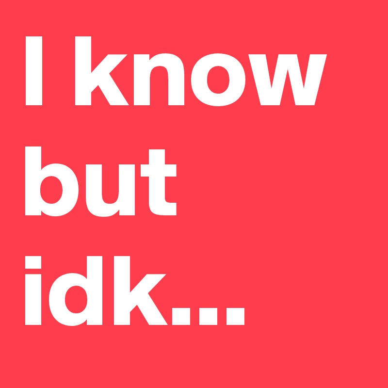 I know but idk...