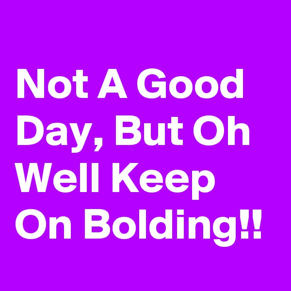 
Not A Good Day, But Oh Well Keep On Bolding!!