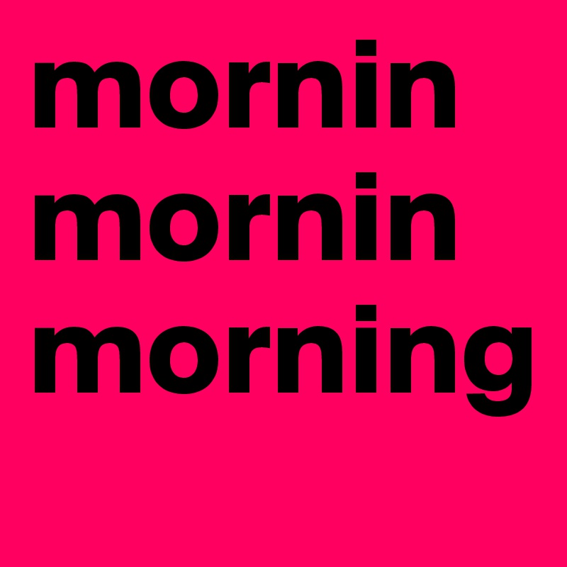 mornin mornin morning 