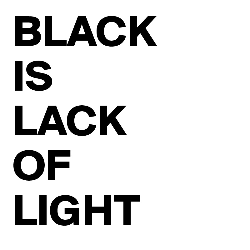 BLACK 
IS 
LACK 
OF 
LIGHT