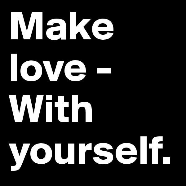Make love -
With yourself.