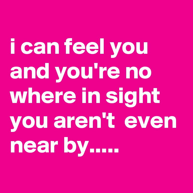
i can feel you and you're no where in sight you aren't  even near by.....
