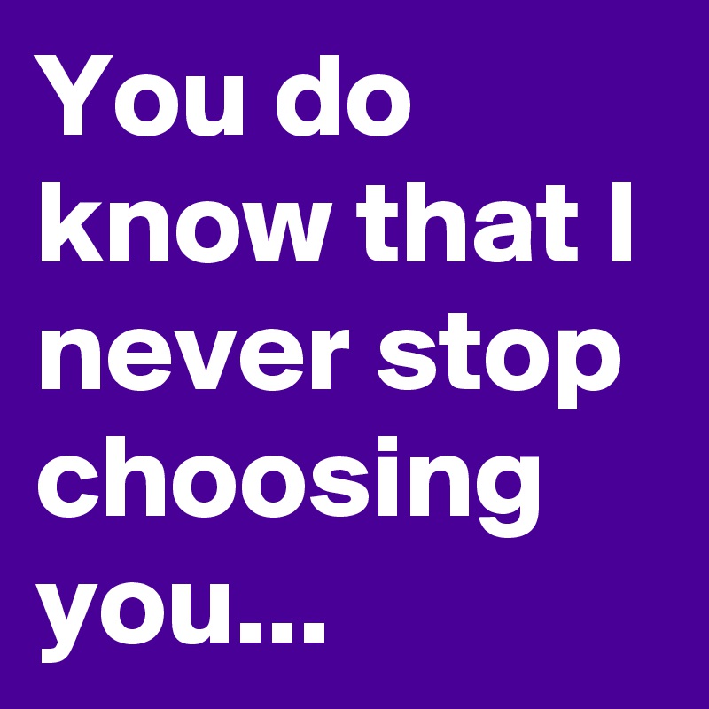 You do know that I never stop choosing you...