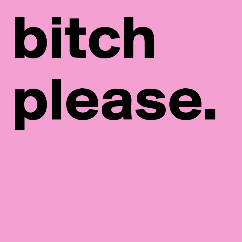 bitch please.