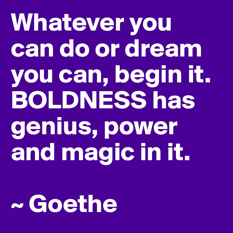 Whatever you 
can do or dream you can, begin it. BOLDNESS has genius, power and magic in it.

~ Goethe