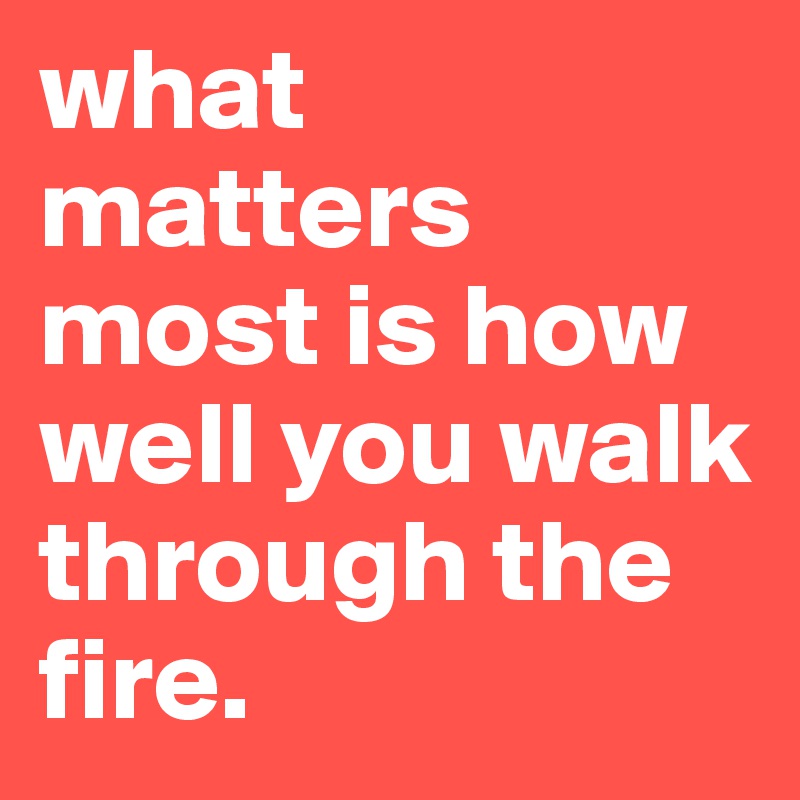 what matters most is how well you walk through the fire. 
