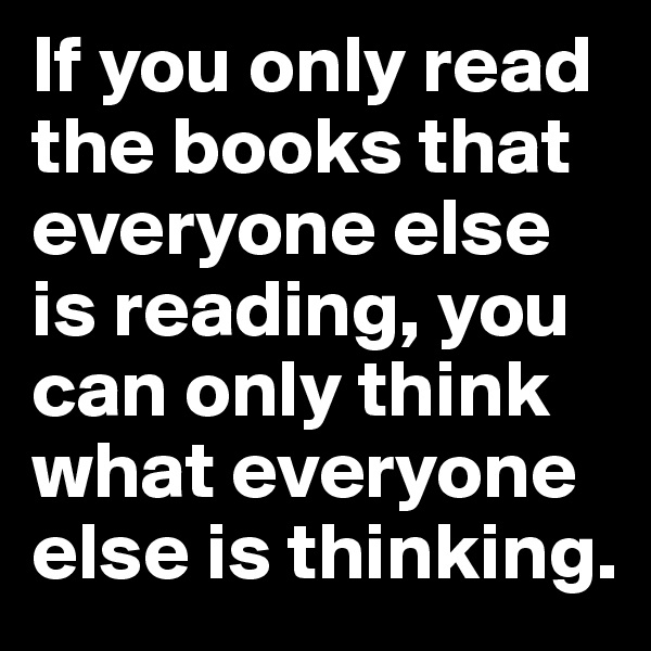 If you only read the books that everyone else is reading, you can only think what everyone else is thinking.