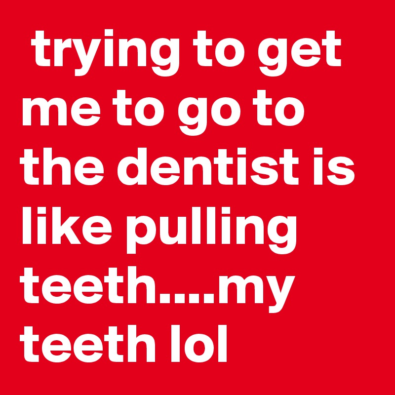  trying to get me to go to the dentist is like pulling teeth....my teeth lol