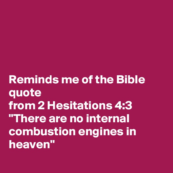 




Reminds me of the Bible quote
from 2 Hesitations 4:3 "There are no internal combustion engines in heaven"
