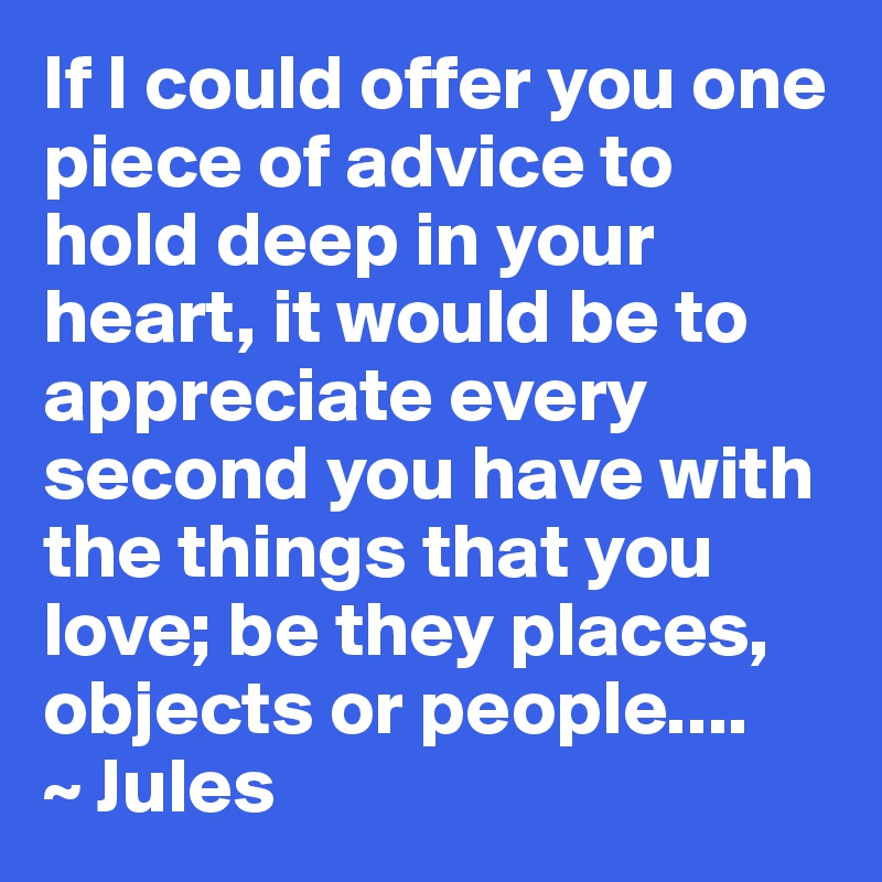 If I could offer you one piece of advice to hold deep in your heart, it would be to appreciate every second you have with the things that you love; be they places, objects or people.... 
~ Jules