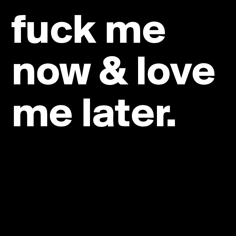 fuck me now & love me later.

