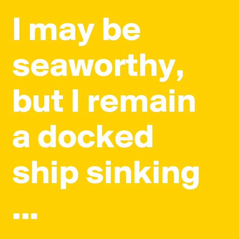 I may be seaworthy, but I remain a docked ship sinking ...