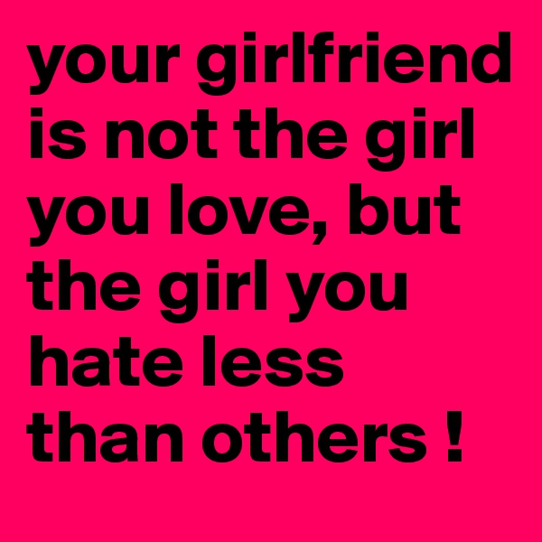 your girlfriend is not the girl you love, but the girl you hate less than others !