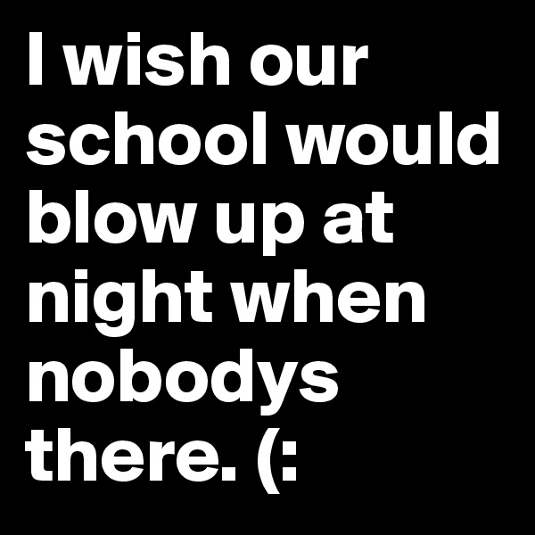I wish our school would blow up at night when nobodys there. (: 