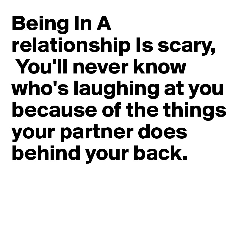Being In A relationship Is scary,
 You'll never know who's laughing at you because of the things your partner does behind your back.

