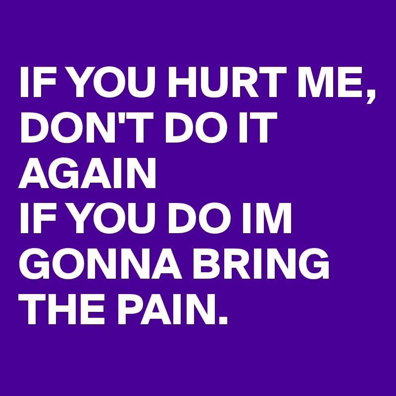 
IF YOU HURT ME,
DON'T DO IT AGAIN
IF YOU DO IM GONNA BRING THE PAIN. 