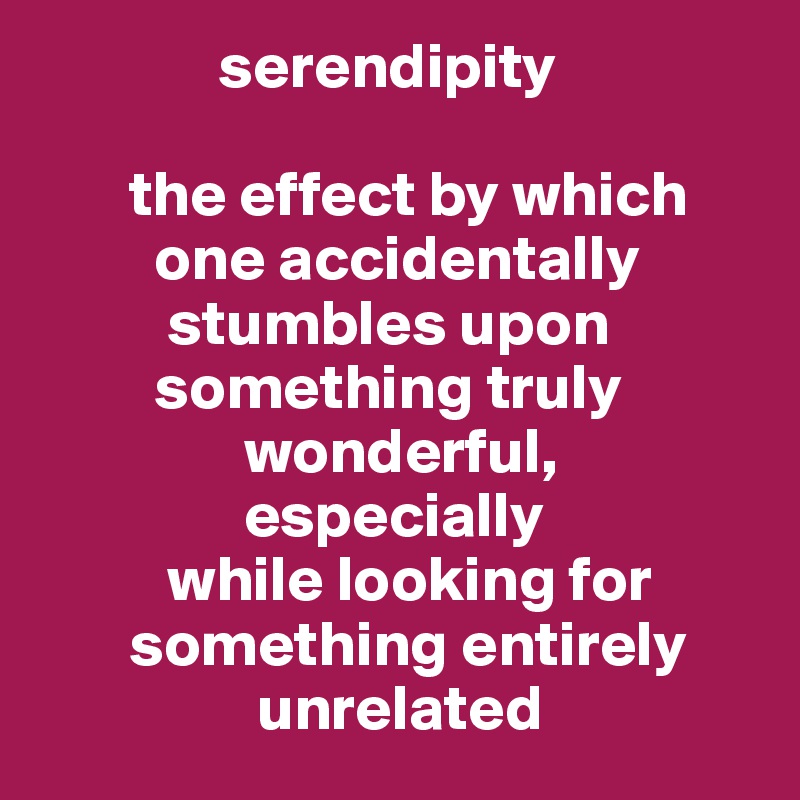               serendipity 

       the effect by which
         one accidentally
          stumbles upon
         something truly
                wonderful,
                especially 
          while looking for
       something entirely
                 unrelated