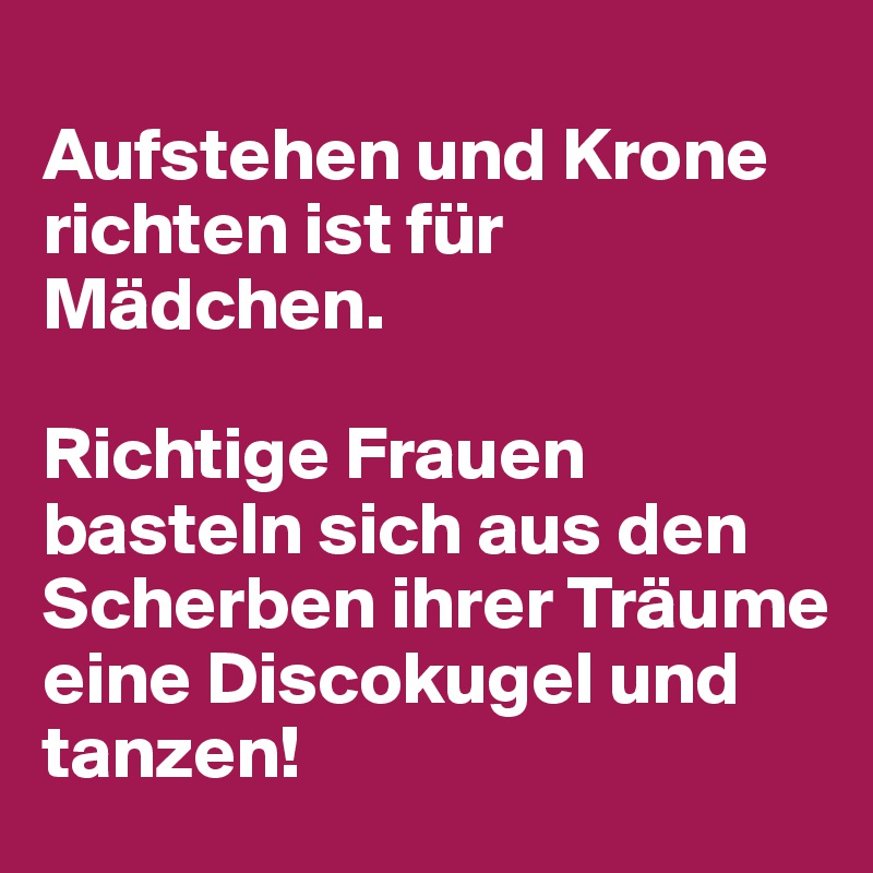 
Aufstehen und Krone richten ist für Mädchen.

Richtige Frauen basteln sich aus den Scherben ihrer Träume eine Discokugel und tanzen!