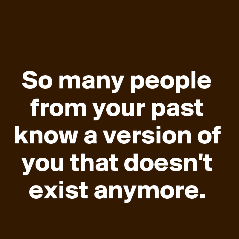 

So many people from your past know a version of you that doesn't exist anymore.