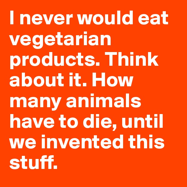 I never would eat vegetarian products. Think about it. How many animals have to die, until we invented this stuff.