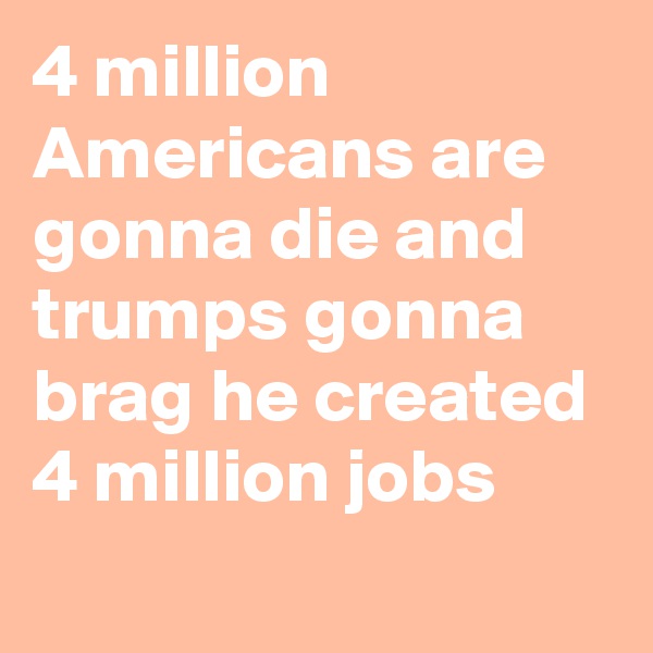 4 million Americans are gonna die and trumps gonna brag he created 4 million jobs