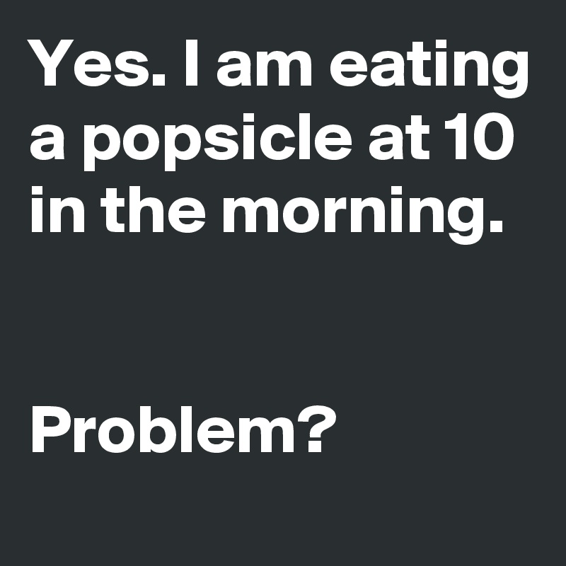 Yes. I am eating a popsicle at 10 in the morning. 


Problem?