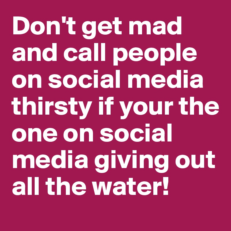 Don't get mad and call people on social media thirsty if your the one on social media giving out all the water!