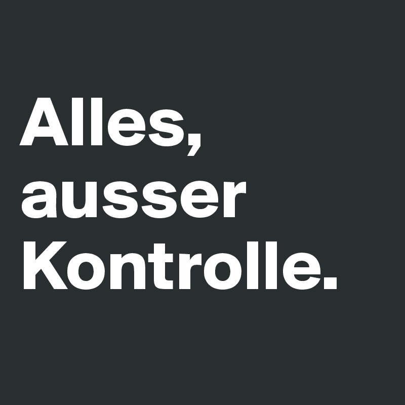 
Alles, ausser Kontrolle.
